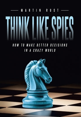 Think Like Spies: How to Make Better Decisions in a Crazy World by Rust, Martin