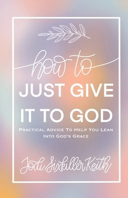 How to Just Give It to God: Practical Advice to Help You Lean Into God's Grace by Sixkiller Keith, Jodi