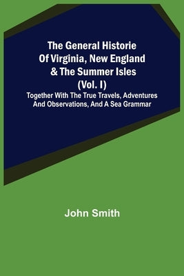 The General Historie of Virginia, New England & the Summer Isles (Vol. I); Together with the True Travels, Adventures and Observations, and a Sea Gram by Smith, John