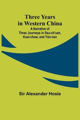 Three Years in Western China A Narrative of Three Journeys in Ssu-ch'uan, Kuei-chow, and Y?n-nan by Hosie, Alexander