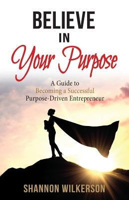 Believe in Your Purpose: A Guide to Becoming a Successful Purpose-Driven Entrepreneur by Wilkerson, Shannon