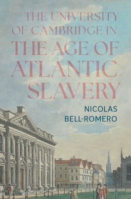 The University of Cambridge in the Age of Atlantic Slavery by Bell-Romero, Nicolas