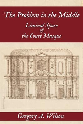 Problem in the Middle:: Liminal Space and the Court Masque by Wilson, Gregory A.
