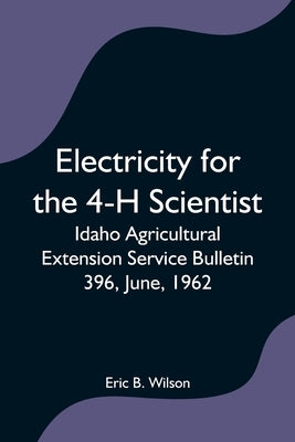 Electricity for the 4-H Scientist; Idaho Agricultural Extension Service Bulletin 396, June, 1962 by B. Wilson, Eric