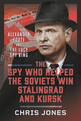 The Spy Who Helped the Soviets Win Stalingrad and Kursk: Alexander Foote and the Lucy Spy Ring by Jones, Chris