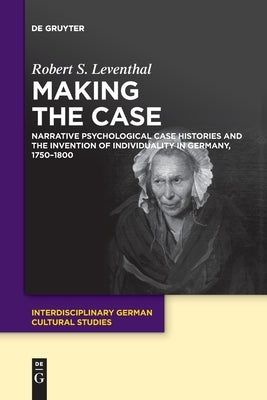 Making the Case: Narrative Psychological Case Histories and the Invention of Individuality in Germany, 1750-1800 by Leventhal, Robert