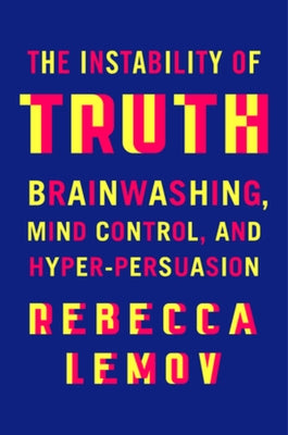 The Instability of Truth: Brainwashing, Mind Control, and Hyper-Persuasion by Lemov, Rebecca