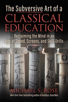 The Subversive Art of a Classical Education: Reclaiming the Mind in an Age of Speed, Screens, and Skill-Drills by Rose, Michael S.