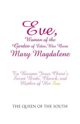Eve, Woman of the Garden of Eden, Was Born Mary Magdalene: To Become Jesus Christ's Secret Bride, Church, and Mother of His Son by The Queen of the South
