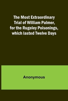 The Most Extraordinary Trial of William Palmer, for the Rugeley Poisonings, which lasted Twelve Days by Anonymous