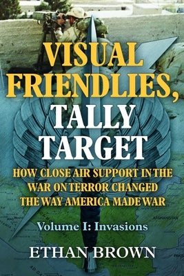Visual Friendlies, Tally Target: How Close Air Support in the War on Terror Changed the Way America Made War: Volume I - Invasions by Brown, Ethan