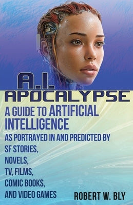 AI Apocalypse: A Guide to Artificial Intelligence as Portrayed in and Predicted By SF Stories, Novels, TV, Films, Comic Books, and Video Games by Bly, Robert W.