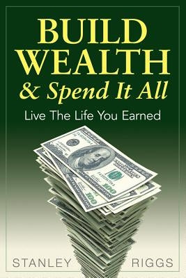 Build Wealth & Spend It All: Live the Life You Earned by Riggs, Stanley Arthur