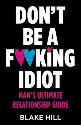 Don't Be A F*cking Idiot: Man's Ultimate Relationship Guide by Hill, Blake