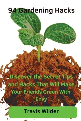 94 Gardening Hacks: Discover the Secret Tips and Hacks That Will Make Your Friends Green With Envy by Wilder, Travis