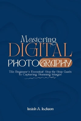 Mastering Digital Photography: The Beginner's Essential Step-by-Step Guide to Capturing Stunning Images by Jackson, Isaiah A.