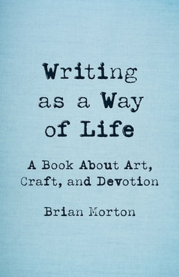 Writing as a Way of Life: A Book about Art, Craft, and Devotion by Morton, Brian