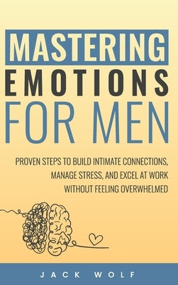 Mastering Emotions for Men: Proven Steps to Build Intimate Connections, Manage Stress, and Excel at Work Without Feeling Overwhelmed by Wolf, Jack