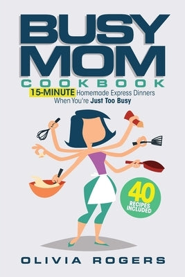 The Busy Mom Cookbook: 15-Minute Homemade Express Dinners When You're Just Too Busy (40 Recipes Included)! by Rogers, Olivia