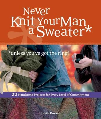 Never Knit Your Man a Sweater *unless you've got the ring!: 22 Handsome Projects for Every Level of Commitment by Durant, Judith