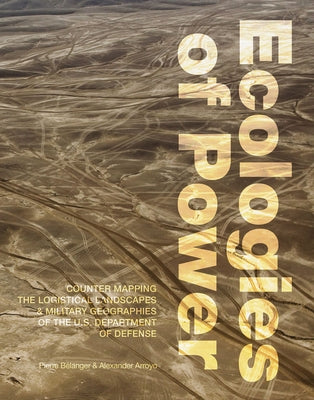 Ecologies of Power: Countermapping the Logistical Landscapes and Military Geographies of the U.S. Department of Defense by Belanger, Pierre
