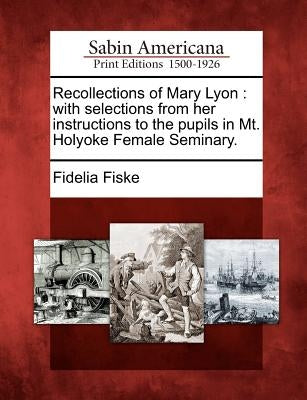 Recollections of Mary Lyon: With Selections from Her Instructions to the Pupils in Mt. Holyoke Female Seminary. by Fiske, Fidelia