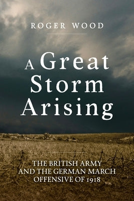 A Great Storm Arising: The British Army and the German March Offensive of 1918 by Wood, Roger