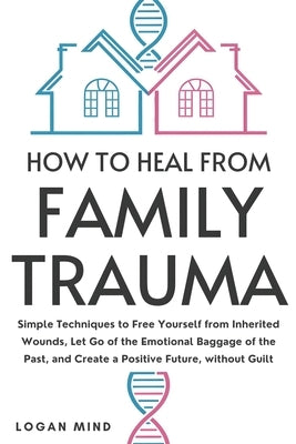 How to Heal from Family Trauma: Simple Techniques to Free Yourself from Inherited Wounds, Let Go of the Emotional Baggage of the Past, and Create a Po by Mind, Logan