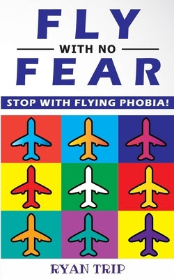 FLY WITH NO FEAR - Stop with Flying Phobia!: Overcome Your Anticipatory Anxiety and Develop Skills to Have a Confidence and Relaxed Flying! End Panic, by Trip, Ryan