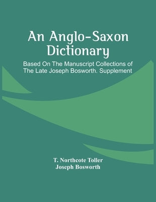 An Anglo-Saxon Dictionary: Based On The Manuscript Collections Of The Late Joseph Bosworth. Supplement by Northcote Toller, T.