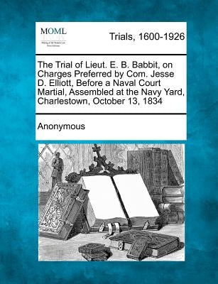 The Trial of Lieut. E. B. Babbit, on Charges Preferred by Com. Jesse D. Elliott, Before a Naval Court Martial, Assembled at the Navy Yard, Charlestown by Anonymous