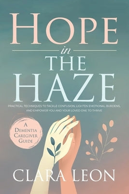 Hope in the Haze: A Dementia Caregiver Guide: Practical Techniques to Tackle Confusion, Lighten Emotional Burdens, and Empower You and Your Loved One by Leon, Clara