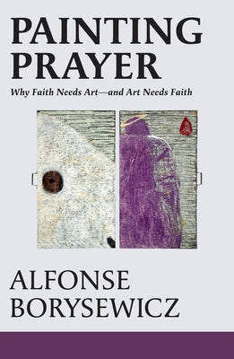 Painting Prayer: Why Faith Needs Art - And Art Needs Faith by Borysewicz, Alfonse