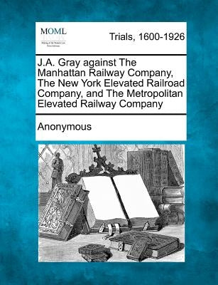 J.A. Gray Against the Manhattan Railway Company, the New York Elevated Railroad Company, and the Metropolitan Elevated Railway Company by Anonymous