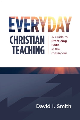 Everyday Christian Teaching: A Guide to Practicing Faith in the Classroom by Smith, David I.