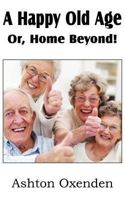 A Happy Old Age Or, Home Beyond! by Oxenden, Ashton