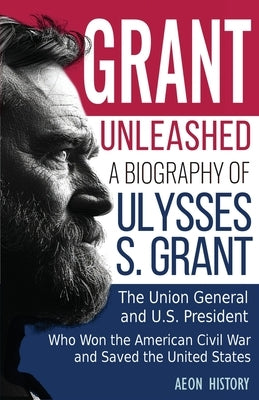 Grant Unleashed: A Biography of Ulysses S. Grant-The Union General and U.S. President Who Won the American Civil War and Saved the United States by Aeon History