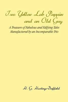 Two Yellow Lab Puppies and an Old Guy: A Treasure of Fabulous and Edifying Tales Manufactured by an Incomparable Trio by Hastings-Duffield, H. G.