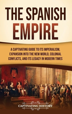 The Spanish Empire: A Captivating Guide to Its Imperialism, Expansion into the New World, Colonial Conflicts, and Its Legacy in Modern Tim by History, Captivating