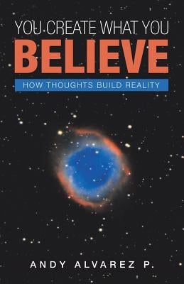 You Create What You Believe: How Thoughts Build Reality by P, Andy Alvarez