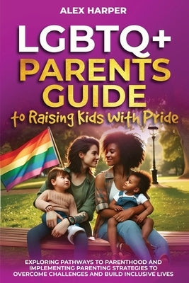 LGBTQ+ Parents Guide to Raising Kids With Pride: Exploring Pathways to Parenthood and Implementing Parenting Strategies to Overcome Challenges and Bui by Harper, Alex