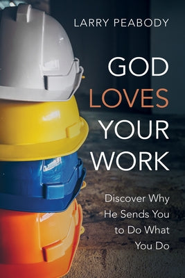 God Loves Your Work: Discover Why He Sends You to Do What You Do by Peabody, Larry