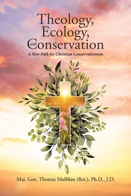 Theology, Ecology, and Conservation: A New Path for Christian Conservationism by Thomas Mullikin (Ret ). J. D., Maj