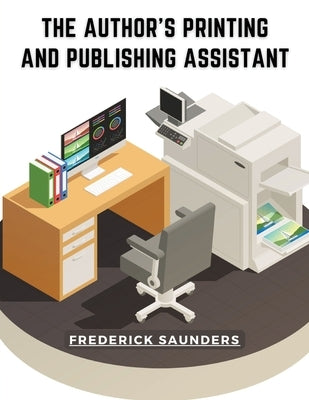 The Author's Printing and Publishing Assistant: Comprising Explanations of the Process of Printing by Frederick Saunders