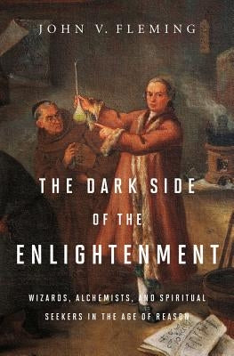 The Dark Side of the Enlightenment: Wizards, Alchemists, and Spiritual Seekers in the Age of Reason by Fleming, John V.