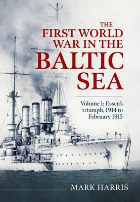 The First World War in the Baltic Sea Volume 1: Essen's Triumph, 1914 to February 1915 by Harris, Mark