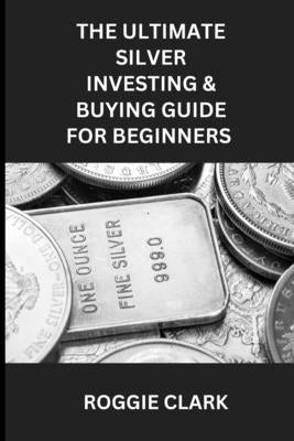 The Ultimate Silver Investing & Buying Guide For Beginners: Learn How to Invest in Precious Metals Like Silver Bullion to Protect Your Wealth by Clark, Roggie