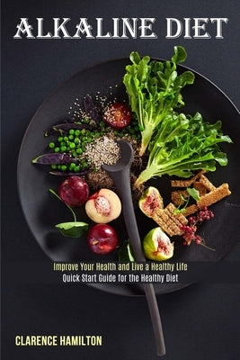 Alkaline Diet: Improve Your Health and Live a Healthy Life (Quick Start Guide for the Healthy Diet) by Hamilton, Clarence