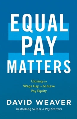 Equal Pay Matters: Closing the Wage Gap to Achieve Pay Equity by Weaver, David