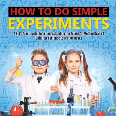 How to Do Simple Experiments A Kid's Practice Guide to Understanding the Scientific Method Grade 4 Children's Science Education Books by Baby Professor